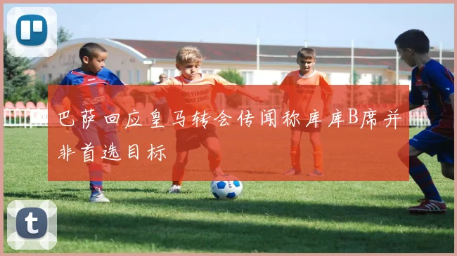 巴萨回应皇马转会传闻称库库B席并非首选目标