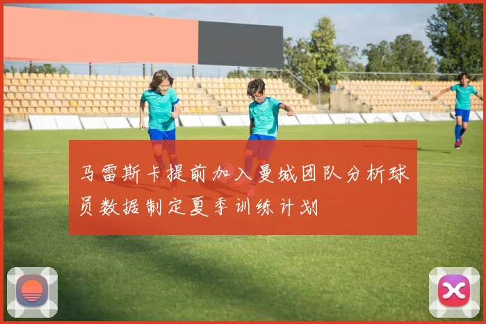 马雷斯卡提前加入曼城团队分析球员数据制定夏季训练计划