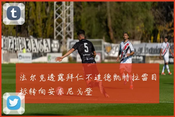 法尔克透露拜仁不追德凯特拉雷目标转向安东尼戈登