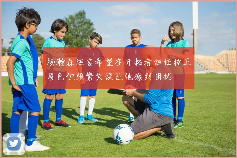 杨瀚森坦言希望在开拓者担任控卫角色但频繁失误让他感到困扰