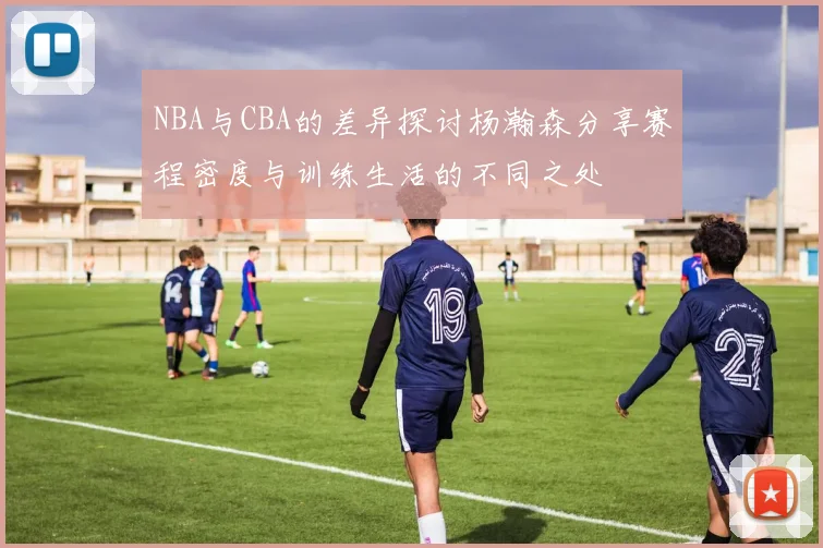 NBA与CBA的差异探讨杨瀚森分享赛程密度与训练生活的不同之处