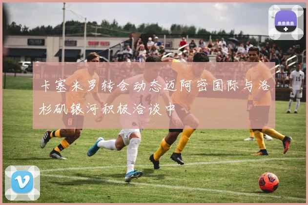 卡塞米罗转会动态迈阿密国际与洛杉矶银河积极洽谈中