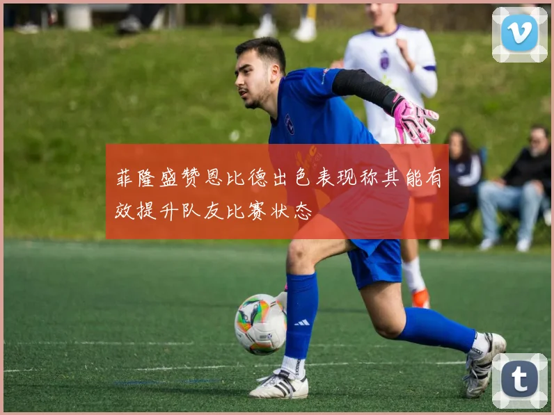 菲隆盛赞恩比德出色表现称其能有效提升队友比赛状态