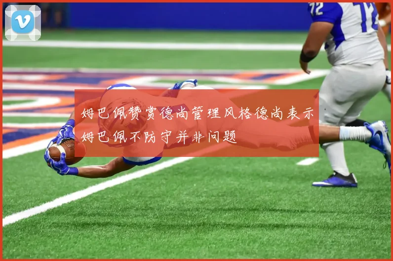 姆巴佩赞赏德尚管理风格德尚表示姆巴佩不防守并非问题