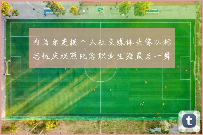内马尔更换个人社交媒体头像以标志性庆祝照纪念职业生涯最后一舞