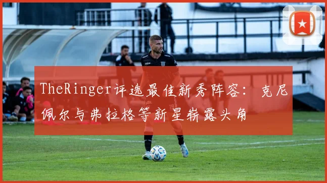 TheRinger评选最佳新秀阵容：克尼佩尔与弗拉格等新星崭露头角