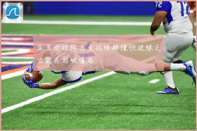 亚马尔对阵马竞战绩辉煌但进球乏力能否打破僵局