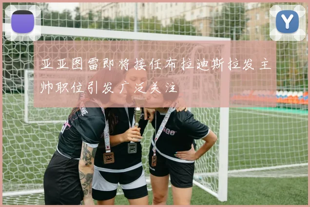 亚亚图雷即将接任布拉迪斯拉发主帅职位引发广泛关注