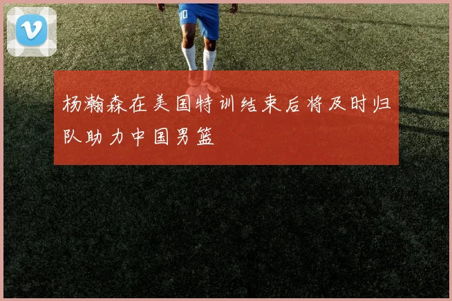 杨瀚森在美国特训结束后将及时归队助力中国男篮