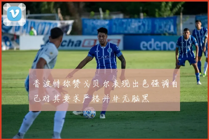 香波特称赞戈贝尔表现出色强调自己对其要求严格并非无脑黑