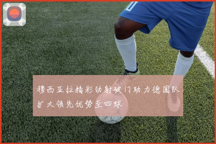 穆西亚拉精彩劲射破门助力德国队扩大领先优势至四球