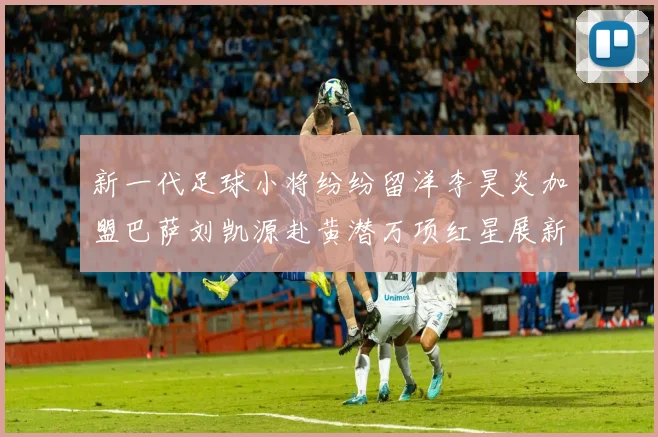 新一代足球小将纷纷留洋李昊炎加盟巴萨刘凯源赴黄潜万项红星展新希望