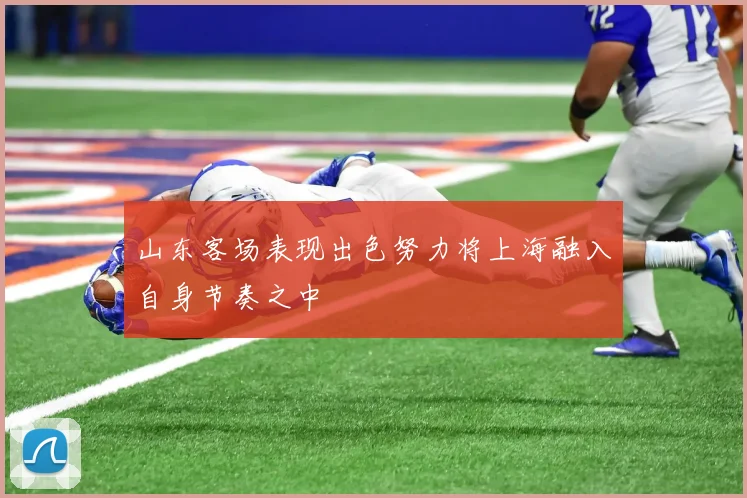 山东客场表现出色努力将上海融入自身节奏之中