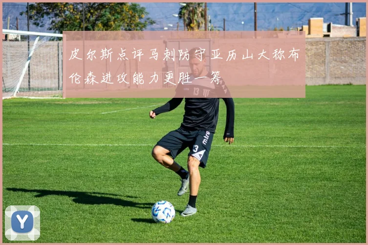 皮尔斯点评马刺防守亚历山大称布伦森进攻能力更胜一筹
